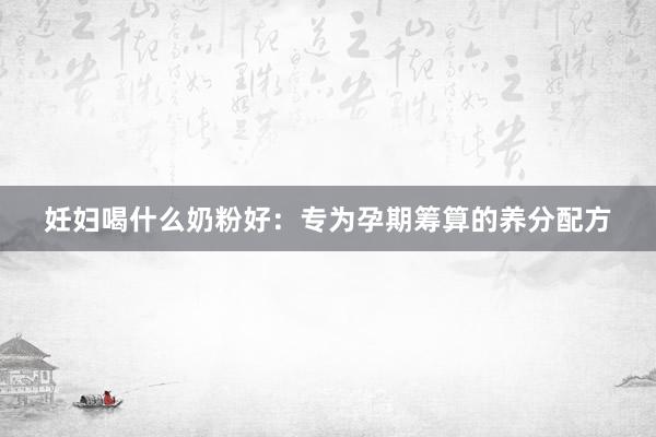 妊妇喝什么奶粉好：专为孕期筹算的养分配方